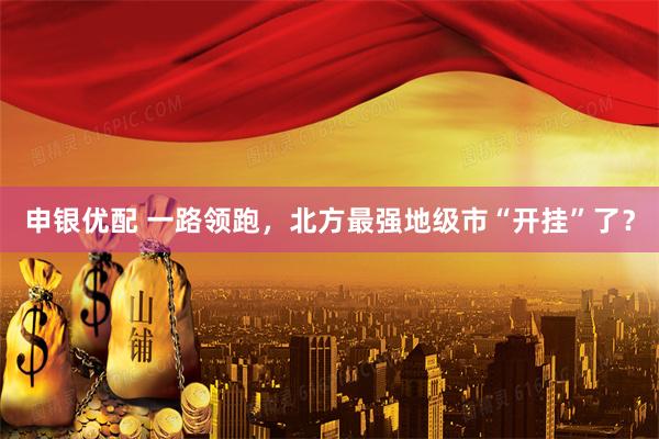 申银优配 一路领跑，北方最强地级市“开挂”了？