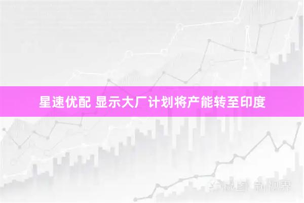 星速优配 显示大厂计划将产能转至印度
