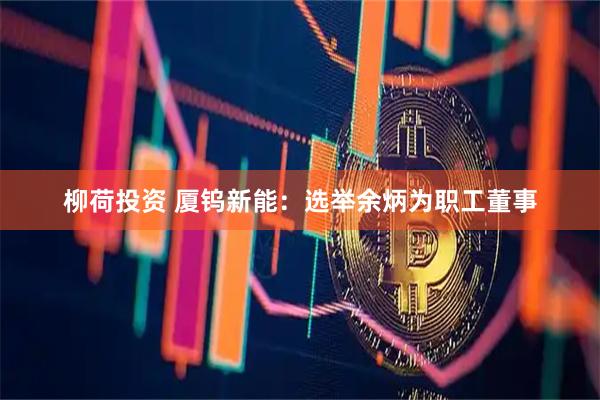 柳荷投资 厦钨新能：选举余炳为职工董事