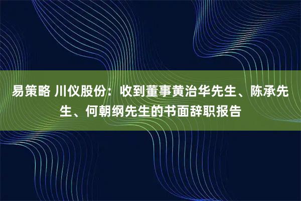 易策略 川仪股份：收到董事黄治华先生、陈承先生、何朝纲先生的书面辞职报告