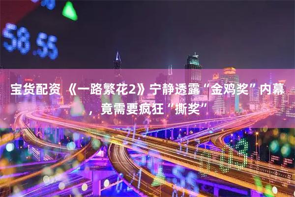 宝货配资 《一路繁花2》宁静透露“金鸡奖”内幕，竟需要疯狂“撕奖”