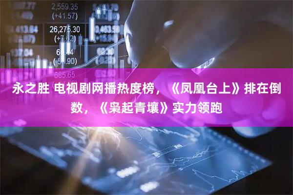 永之胜 电视剧网播热度榜，《凤凰台上》排在倒数，《枭起青壤》实力领跑