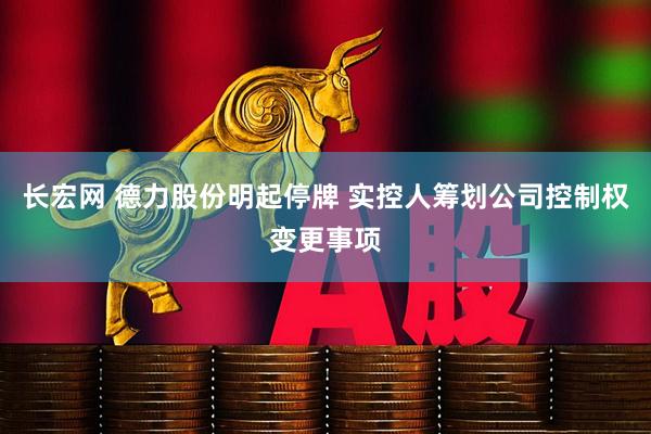 长宏网 德力股份明起停牌 实控人筹划公司控制权变更事项
