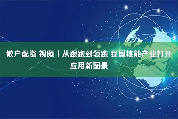 散户配资 视频丨从跟跑到领跑 我国核能产业打开应用新图景