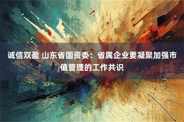 诚信双盈 山东省国资委：省属企业要凝聚加强市值管理的工作共识