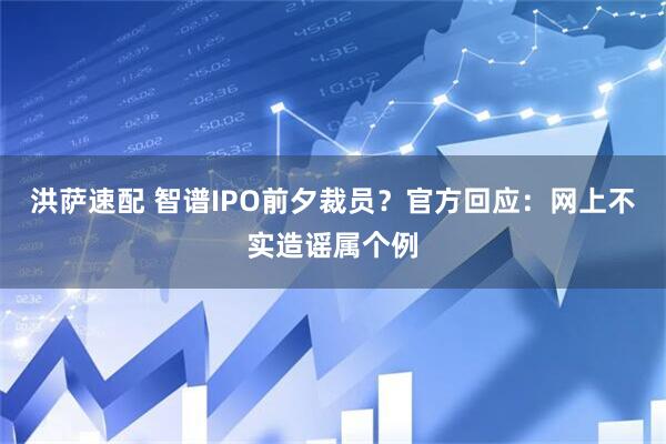 洪萨速配 智谱IPO前夕裁员？官方回应：网上不实造谣属个例