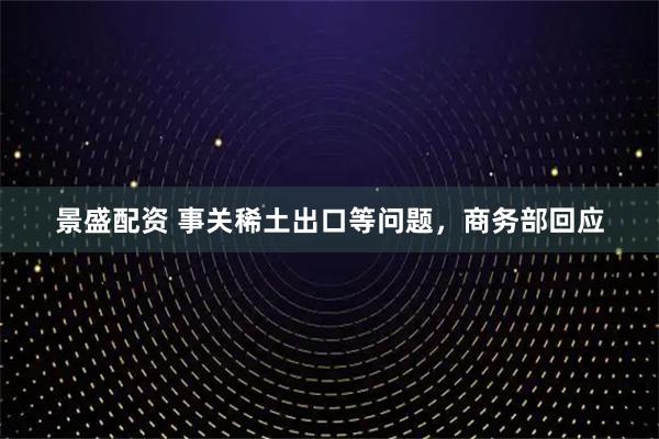 景盛配资 事关稀土出口等问题，商务部回应