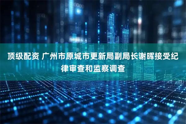 顶级配资 广州市原城市更新局副局长谢晖接受纪律审查和监察调查