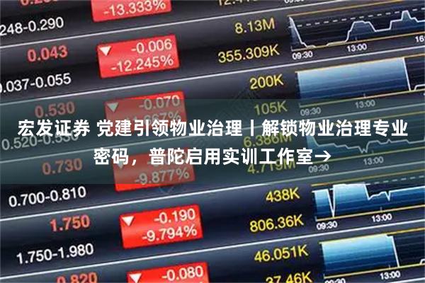 宏发证券 党建引领物业治理丨解锁物业治理专业密码，普陀启用实训工作室→