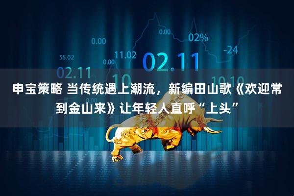 申宝策略 当传统遇上潮流，新编田山歌《欢迎常到金山来》让年轻人直呼“上头”