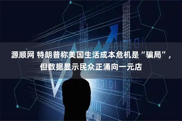 源顺网 特朗普称美国生活成本危机是“骗局”，但数据显示民众正涌向一元店