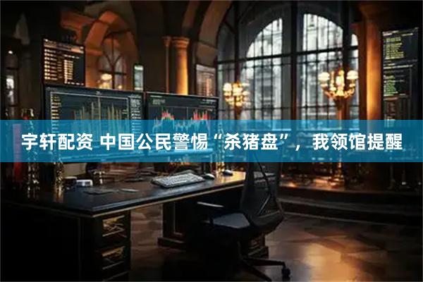 宇轩配资 中国公民警惕“杀猪盘”，我领馆提醒