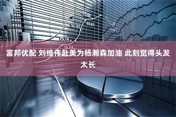 富邦优配 刘维伟赴美为杨瀚森加油 此刻觉得头发太长