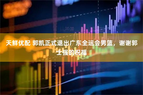 天鲜优配 郭凯正式退出广东全运会男篮，谢谢郭士强的祝福