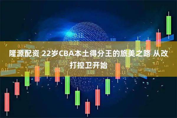 隆源配资 22岁CBA本土得分王的旅美之路 从改打控卫开始