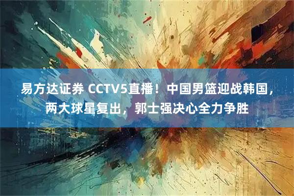 易方达证券 CCTV5直播！中国男篮迎战韩国，两大球星复出，郭士强决心全力争胜