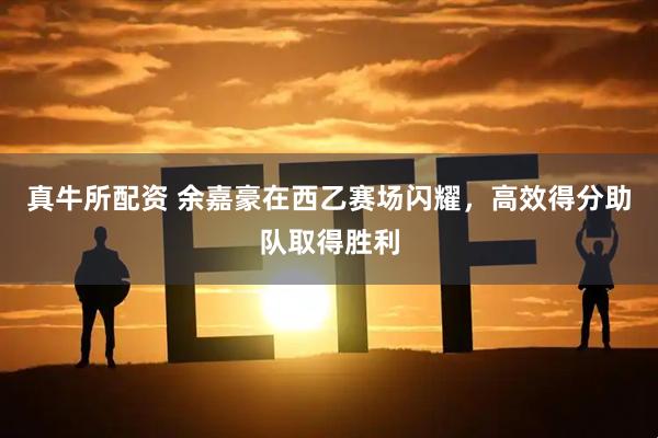 真牛所配资 余嘉豪在西乙赛场闪耀，高效得分助队取得胜利