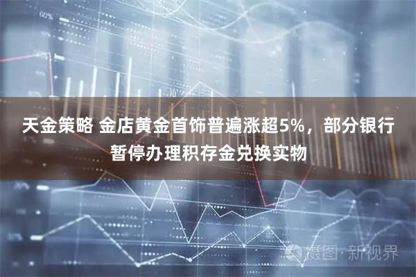 天金策略 金店黄金首饰普遍涨超5%，部分银行暂停办理积存金兑换实物