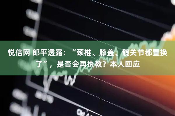 悦倍网 郎平透露：“颈椎、膝盖、髋关节都置换了”，是否会再执教？本人回应
