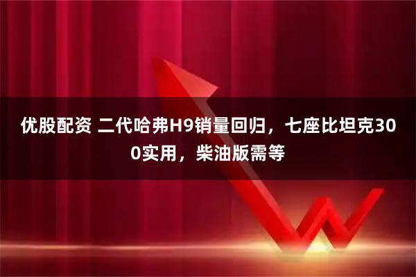 优股配资 二代哈弗H9销量回归，七座比坦克300实用，柴油版需等