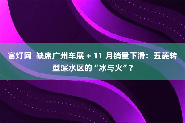 富灯网  缺席广州车展 + 11 月销量下滑：五菱转型深水区的“冰与火”?