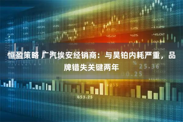 恒盈策略 广汽埃安经销商：与昊铂内耗严重，品牌错失关键两年