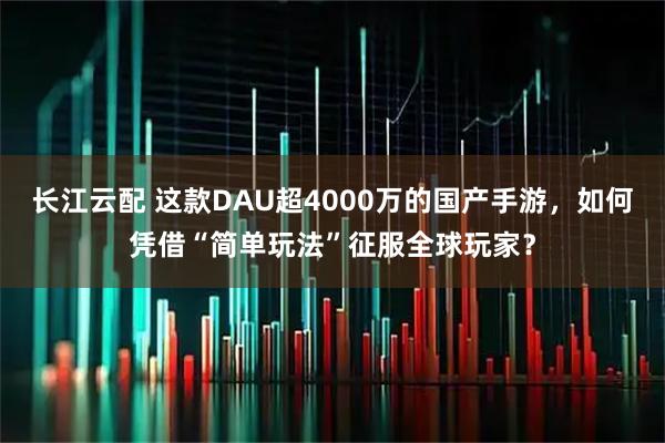 长江云配 这款DAU超4000万的国产手游，如何凭借“简单玩法”征服全球玩家？