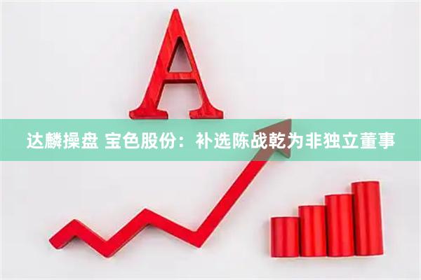 达麟操盘 宝色股份：补选陈战乾为非独立董事