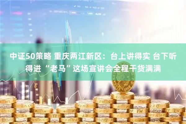 中证50策略 重庆两江新区：台上讲得实 台下听得进 “老马”这场宣讲会全程干货满满