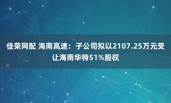 佳荣网配 海南高速：子公司拟以2107.25万元受让海南华特51%股权