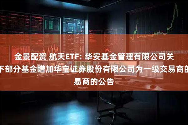 金景配资 航天ETF: 华安基金管理有限公司关于旗下部分基金增加华宝证券股份有限公司为一级交易商的公告