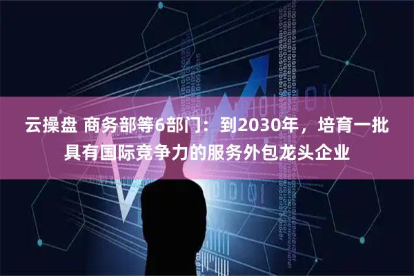 云操盘 商务部等6部门：到2030年，培育一批具有国际竞争力的服务外包龙头企业