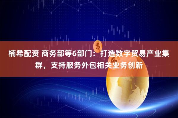 楠希配资 商务部等6部门：打造数字贸易产业集群，支持服务外包相关业务创新