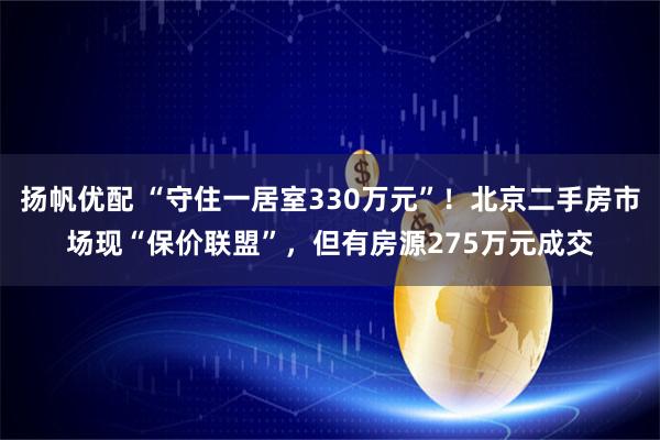 扬帆优配 “守住一居室330万元”！北京二手房市场现“保价联盟”，但有房源275万元成交