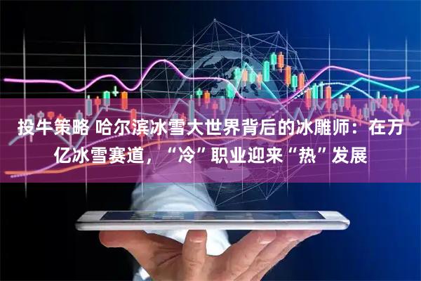投牛策略 哈尔滨冰雪大世界背后的冰雕师：在万亿冰雪赛道，“冷”职业迎来“热”发展