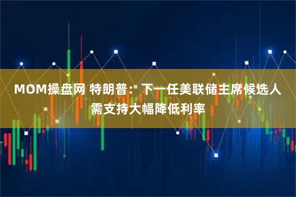 MOM操盘网 特朗普：下一任美联储主席候选人需支持大幅降低利率
