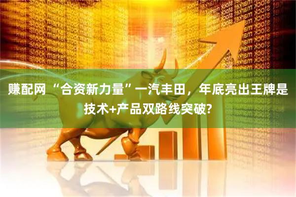 赚配网 “合资新力量”一汽丰田，年底亮出王牌是技术+产品双路线突破?