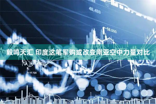 毅鸣天汇 印度这笔军购或改变南亚空中力量对比
