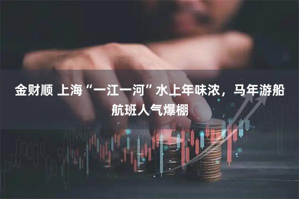 金财顺 上海“一江一河”水上年味浓，马年游船航班人气爆棚