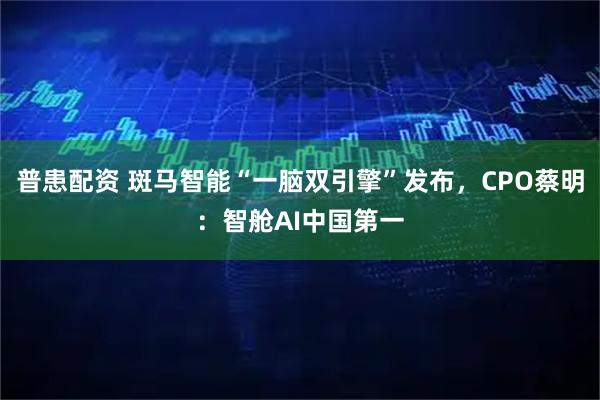 普患配资 斑马智能“一脑双引擎”发布，CPO蔡明：智舱AI中国第一