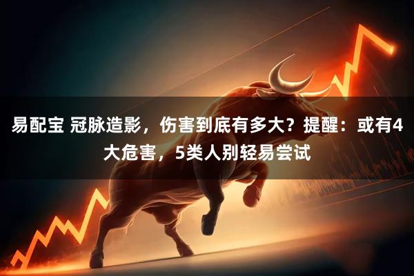 易配宝 冠脉造影，伤害到底有多大？提醒：或有4大危害，5类人别轻易尝试